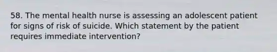 58. The mental health nurse is assessing an adolescent patient for signs of risk of suicide. Which statement by the patient requires immediate intervention?