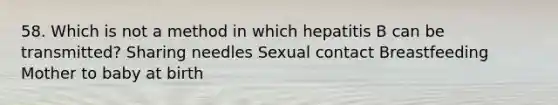 58. Which is not a method in which hepatitis B can be transmitted? Sharing needles Sexual contact Breastfeeding Mother to baby at birth