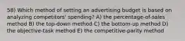 58) Which method of setting an advertising budget is based on analyzing competitors' spending? A) the percentage-of-sales method B) the top-down method C) the bottom-up method D) the objective-task method E) the competitive-parity method