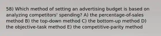 58) Which method of setting an advertising budget is based on analyzing competitors' spending? A) the percentage-of-sales method B) the top-down method C) the bottom-up method D) the objective-task method E) the competitive-parity method