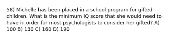 58) Michelle has been placed in a school program for gifted children. What is the minimum IQ score that she would need to have in order for most psychologists to consider her gifted? A) 100 B) 130 C) 160 D) 190