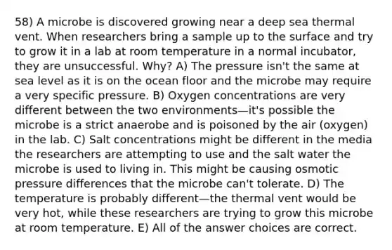 58) A microbe is discovered growing near a deep sea thermal vent. When researchers bring a sample up to the surface and try to grow it in a lab at room temperature in a normal incubator, they are unsuccessful. Why? A) The pressure isn't the same at sea level as it is on the ocean floor and the microbe may require a very specific pressure. B) Oxygen concentrations are very different between the two environments—it's possible the microbe is a strict anaerobe and is poisoned by the air (oxygen) in the lab. C) Salt concentrations might be different in the media the researchers are attempting to use and the salt water the microbe is used to living in. This might be causing osmotic pressure differences that the microbe can't tolerate. D) The temperature is probably different—the thermal vent would be very hot, while these researchers are trying to grow this microbe at room temperature. E) All of the answer choices are correct.