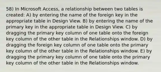 58) In Microsoft Access, a relationship between two tables is created: A) by entering the name of the foreign key in the appropriate table in Design View. B) by entering the name of the primary key in the appropriate table in Design View. C) by dragging the primary key column of one table onto the foreign key column of the other table in the Relationships window. D) by dragging the foreign key column of one table onto the primary key column of the other table in the Relationships window. E) by dragging the primary key column of one table onto the primary key column of the other table in the Relationships window.