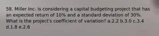 58. Miller Inc. is considering a capital budgeting project that has an expected return of 10% and a standard deviation of 30%. What is the project's coefficient of variation? a.2.2 b.3.0 c.3.4 d.1.8 e.2.6