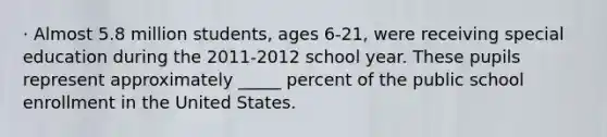 · Almost 5.8 million students, ages 6-21, were receiving special education during the 2011-2012 school year. These pupils represent approximately _____ percent of the public school enrollment in the United States.