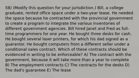 58) (Modify this question for your jurisdiction.) Bill, a college graduate, rented office space under a two-year lease. He needed the space because he contracted with the provincial government to create a program to integrate the various inventories of different government agencies. Bill hired Janet and Fred as full-time programmers for one year. He bought three desks for cash. He bought several laser printers, for which his dad signed as a guarantor. He bought computers from a different seller under a conditional sales contract. Which of these contracts should be evidenced in writing to be enforceable? A) The contract with the government, because it will take more than a year to complete B) The employment contracts C) The contracts for the desks D) The dad's guarantee E) The lease