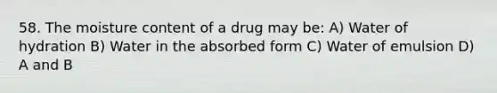 58. The moisture content of a drug may be: A) Water of hydration B) Water in the absorbed form C) Water of emulsion D) A and B