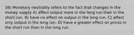 58) Monetary neutrality refers to the fact that changes in the money supply A) affect output more in the long run than in the short run. B) have no effect on output in the long run. C) affect only output in the long run. D) have a greater effect on prices in the short run than in the long run.