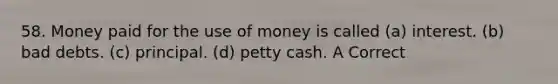 58. Money paid for the use of money is called (a) interest. (b) bad debts. (c) principal. (d) petty cash. A Correct