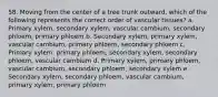 58. Moving from the center of a tree trunk outward, which of the following represents the correct order of vascular tissues? a. Primary xylem, secondary xylem, vascular cambium, secondary phloem, primary phloem b. Secondary xylem, primary xylem, vascular cambium, primary phloem, secondary phloem c. Primary xylem, primary phloem, secondary xylem, secondary phloem, vascular cambium d. Primary xylem, primary phloem, vascular cambium, secondary phloem, secondary xylem e. Secondary xylem, secondary phloem, vascular cambium, primary xylem, primary phloem