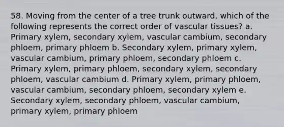 58. Moving from the center of a tree trunk outward, which of the following represents the correct order of vascular tissues? a. Primary xylem, secondary xylem, vascular cambium, secondary phloem, primary phloem b. Secondary xylem, primary xylem, vascular cambium, primary phloem, secondary phloem c. Primary xylem, primary phloem, secondary xylem, secondary phloem, vascular cambium d. Primary xylem, primary phloem, vascular cambium, secondary phloem, secondary xylem e. Secondary xylem, secondary phloem, vascular cambium, primary xylem, primary phloem