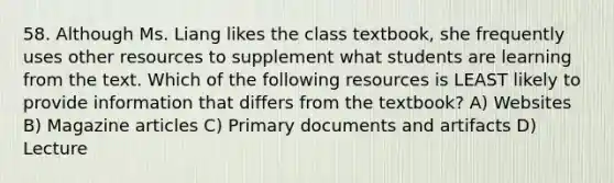 58. Although Ms. Liang likes the class textbook, she frequently uses other resources to supplement what students are learning from the text. Which of the following resources is LEAST likely to provide information that differs from the textbook? A) Websites B) Magazine articles C) Primary documents and artifacts D) Lecture