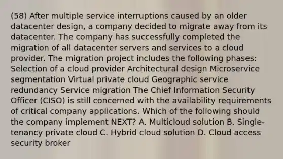 (58) After multiple service interruptions caused by an older datacenter design, a company decided to migrate away from its datacenter. The company has successfully completed the migration of all datacenter servers and services to a cloud provider. The migration project includes the following phases: Selection of a cloud provider Architectural design Microservice segmentation Virtual private cloud Geographic service redundancy Service migration The Chief Information Security Officer (CISO) is still concerned with the availability requirements of critical company applications. Which of the following should the company implement NEXT? A. Multicloud solution B. Single-tenancy private cloud C. Hybrid cloud solution D. Cloud access security broker