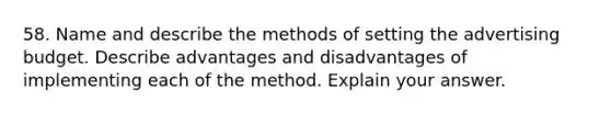 58. Name and describe the methods of setting the advertising budget. Describe advantages and disadvantages of implementing each of the method. Explain your answer.