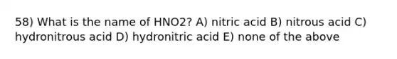 58) What is the name of HNO2? A) nitric acid B) nitrous acid C) hydronitrous acid D) hydronitric acid E) none of the above