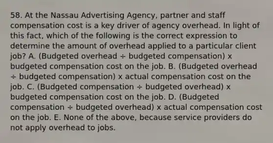 58. At the Nassau Advertising Agency, partner and staff compensation cost is a key driver of agency overhead. In light of this fact, which of the following is the correct expression to determine the amount of overhead applied to a particular client job? A. (Budgeted overhead ÷ budgeted compensation) x budgeted compensation cost on the job. B. (Budgeted overhead ÷ budgeted compensation) x actual compensation cost on the job. C. (Budgeted compensation ÷ budgeted overhead) x budgeted compensation cost on the job. D. (Budgeted compensation ÷ budgeted overhead) x actual compensation cost on the job. E. None of the above, because service providers do not apply overhead to jobs.