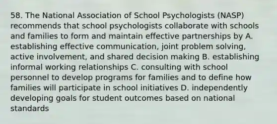 58. The National Association of School Psychologists (NASP) recommends that school psychologists collaborate with schools and families to form and maintain effective partnerships by A. establishing effective communication, joint problem solving, active involvement, and shared decision making B. establishing informal working relationships C. consulting with school personnel to develop programs for families and to define how families will participate in school initiatives D. independently developing goals for student outcomes based on national standards