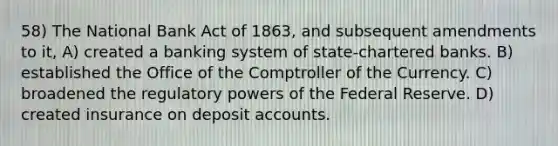 58) The National Bank Act of 1863, and subsequent amendments to it, A) created a banking system of state-chartered banks. B) established the Office of the Comptroller of the Currency. C) broadened the regulatory powers of the Federal Reserve. D) created insurance on deposit accounts.