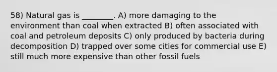 58) Natural gas is ________. A) more damaging to the environment than coal when extracted B) often associated with coal and petroleum deposits C) only produced by bacteria during decomposition D) trapped over some cities for commercial use E) still much more expensive than other fossil fuels