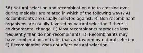 58) Natural selection and recombination due to crossing over during meiosis I are related in which of the following ways? A) Recombinants are usually selected against. B) Non-recombinant organisms are usually favored by natural selection if there is environmental change. C) Most recombinants reproduce less frequently than do non-recombinants. D) Recombinants may have combinations of traits that are favored by natural selection. E) Recombination does not affect natural selection.