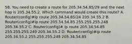 58. You need to create a route for 205.34.54.85/29 and the next hop is 205.34.55.2. Which command would create this route? A. Router(config)#ip route 205.34.54.85/24 205.34.55.2 B. Router(config)#ip route 205.34.54.85 255.255.255.248 205.34.55.2 C. Router(config)# ip route 205.34.54.85 255.255.255.240 205.34.55.2 D. Router(config)#ip route 205.34.55.2 255.255.255.248 205.34.54.85