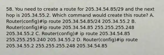 58. You need to create a route for 205.34.54.85/29 and the next hop is 205.34.55.2. Which command would create this route? A. Router(config)#ip route 205.34.54.85/24 205.34.55.2 B. Router(config)#ip route 205.34.54.85 255.255.255.248 205.34.55.2 C. Router(config)# ip route 205.34.54.85 255.255.255.240 205.34.55.2 D. Router(config)#ip route 205.34.55.2 255.255.255.248 205.34.54.85