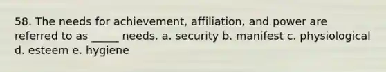 58. The needs for achievement, affiliation, and power are referred to as _____ needs. a. security b. manifest c. physiological d. esteem e. hygiene