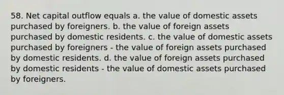 58. Net capital outflow equals a. the value of domestic assets purchased by foreigners. b. the value of foreign assets purchased by domestic residents. c. the value of domestic assets purchased by foreigners - the value of foreign assets purchased by domestic residents. d. the value of foreign assets purchased by domestic residents - the value of domestic assets purchased by foreigners.