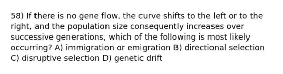 58) If there is no gene flow, the curve shifts to the left or to the right, and the population size consequently increases over successive generations, which of the following is most likely occurring? A) immigration or emigration B) directional selection C) disruptive selection D) genetic drift