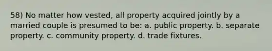 58) No matter how vested, all property acquired jointly by a married couple is presumed to be: a. public property. b. separate property. c. community property. d. trade fixtures.