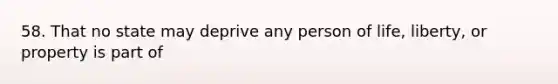 58. That no state may deprive any person of life, liberty, or property is part of