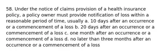 58. Under the notice of claims provision of a health insurance policy, a policy owner must provide notification of loss within a reasonable period of time, usually a. 10 days after an occurrence or a commencement of a loss b. 20 days after an occurrence or a commencement of a loss c. one month after an occurrence or a commencement of a loss d. no later than three months after an occurrence or a commencement of a loss