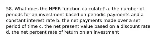 58. What does the NPER function calculate? a. the number of periods for an investment based on periodic payments and a constant interest rate b. the net payments made over a set period of time c. the net present value based on a discount rate d. the net percent rate of return on an investment