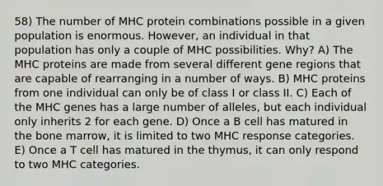 58) The number of MHC protein combinations possible in a given population is enormous. However, an individual in that population has only a couple of MHC possibilities. Why? A) The MHC proteins are made from several different gene regions that are capable of rearranging in a number of ways. B) MHC proteins from one individual can only be of class I or class II. C) Each of the MHC genes has a large number of alleles, but each individual only inherits 2 for each gene. D) Once a B cell has matured in the bone marrow, it is limited to two MHC response categories. E) Once a T cell has matured in the thymus, it can only respond to two MHC categories.