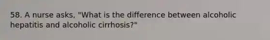 58. A nurse asks, "What is the difference between alcoholic hepatitis and alcoholic cirrhosis?"