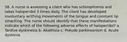 58. A nurse is assessing a client who has schizophrenia and takes haloperidol 3 times daily. The client has developed involuntary writhing movements of the tongue and constant lip smacking. The nurse should identify that these manifestations indicate which of the following adverse effects of haloperidol? a. Tardive dyskinesia b. Akathisia c. Pseudo parkinsonism d. Acute dystonia