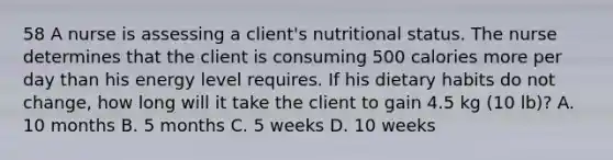 58 A nurse is assessing a client's nutritional status. The nurse determines that the client is consuming 500 calories more per day than his energy level requires. If his dietary habits do not change, how long will it take the client to gain 4.5 kg (10 lb)? A. 10 months B. 5 months C. 5 weeks D. 10 weeks