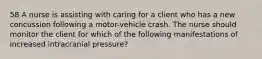 58 A nurse is assisting with caring for a client who has a new concussion following a motor-vehicle crash. The nurse should monitor the client for which of the following manifestations of increased intracranial pressure?