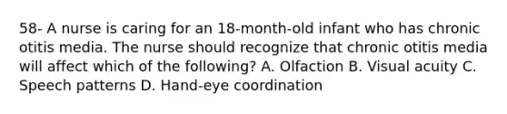 58- A nurse is caring for an 18-month-old infant who has chronic otitis media. The nurse should recognize that chronic otitis media will affect which of the following? A. Olfaction B. Visual acuity C. Speech patterns D. Hand-eye coordination