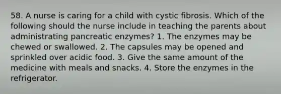 58. A nurse is caring for a child with cystic fibrosis. Which of the following should the nurse include in teaching the parents about administrating pancreatic enzymes? 1. The enzymes may be chewed or swallowed. 2. The capsules may be opened and sprinkled over acidic food. 3. Give the same amount of the medicine with meals and snacks. 4. Store the enzymes in the refrigerator.