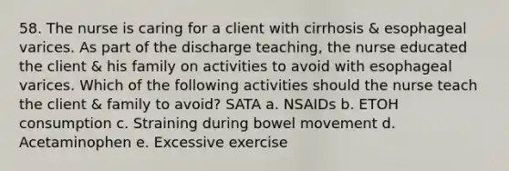 58. The nurse is caring for a client with cirrhosis & esophageal varices. As part of the discharge teaching, the nurse educated the client & his family on activities to avoid with esophageal varices. Which of the following activities should the nurse teach the client & family to avoid? SATA a. NSAIDs b. ETOH consumption c. Straining during bowel movement d. Acetaminophen e. Excessive exercise