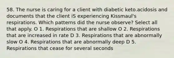 58. The nurse is caring for a client with diabetic keto.acidosis and documents that the client iS experiencing Kissmaul's respirations. Which patterns did the nurse observe? Select all that apply. O 1. Respirations that are shallow O 2. Respirations that are increased in rate D 3. Respirations that are abnormally slow O 4. Respirations that are abnormally deep D 5. Respirations that cease for several seconds