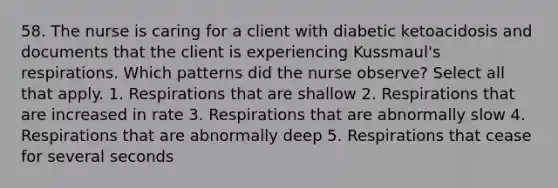 58. The nurse is caring for a client with diabetic ketoacidosis and documents that the client is experiencing Kussmaul's respirations. Which patterns did the nurse observe? Select all that apply. 1. Respirations that are shallow 2. Respirations that are increased in rate 3. Respirations that are abnormally slow 4. Respirations that are abnormally deep 5. Respirations that cease for several seconds