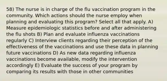 58) The nurse is in charge of the flu vaccination program in the community. Which actions should the nurse employ when planning and evaluating this program? Select all that apply. A) Measure epidemiologic statistics before and after administering the flu shots B) Plan and evaluate influenza vaccinations regularly C) Interview clients regarding their perception of the effectiveness of the vaccinations and use these data in planning future vaccinations D) As new data regarding influenza vaccinations become available, modify the intervention accordingly E) Evaluate the success of your program by comparing its results with those in other communities