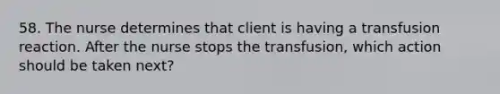 58. The nurse determines that client is having a transfusion reaction. After the nurse stops the transfusion, which action should be taken next?