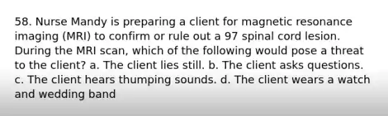 58. Nurse Mandy is preparing a client for magnetic resonance imaging (MRI) to confirm or rule out a 97 spinal cord lesion. During the MRI scan, which of the following would pose a threat to the client? a. The client lies still. b. The client asks questions. c. The client hears thumping sounds. d. The client wears a watch and wedding band