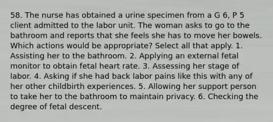 58. The nurse has obtained a urine specimen from a G 6, P 5 client admitted to the labor unit. The woman asks to go to the bathroom and reports that she feels she has to move her bowels. Which actions would be appropriate? Select all that apply. 1. Assisting her to the bathroom. 2. Applying an external fetal monitor to obtain fetal heart rate. 3. Assessing her stage of labor. 4. Asking if she had back labor pains like this with any of her other childbirth experiences. 5. Allowing her support person to take her to the bathroom to maintain privacy. 6. Checking the degree of fetal descent.