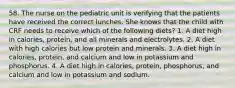 58. The nurse on the pediatric unit is verifying that the patients have received the correct lunches. She knows that the child with CRF needs to receive which of the following diets? 1. A diet high in calories, protein, and all minerals and electrolytes. 2. A diet with high calories but low protein and minerals. 3. A diet high in calories, protein, and calcium and low in potassium and phosphorus. 4. A diet high in calories, protein, phosphorus, and calcium and low in potassium and sodium.