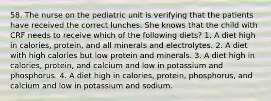 58. The nurse on the pediatric unit is verifying that the patients have received the correct lunches. She knows that the child with CRF needs to receive which of the following diets? 1. A diet high in calories, protein, and all minerals and electrolytes. 2. A diet with high calories but low protein and minerals. 3. A diet high in calories, protein, and calcium and low in potassium and phosphorus. 4. A diet high in calories, protein, phosphorus, and calcium and low in potassium and sodium.