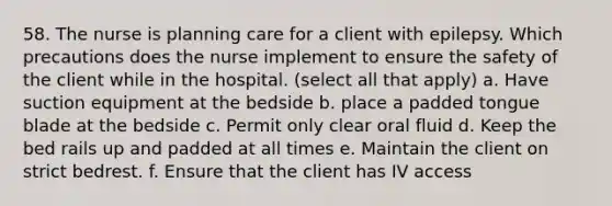 58. The nurse is planning care for a client with epilepsy. Which precautions does the nurse implement to ensure the safety of the client while in the hospital. (select all that apply) a. Have suction equipment at the bedside b. place a padded tongue blade at the bedside c. Permit only clear oral fluid d. Keep the bed rails up and padded at all times e. Maintain the client on strict bedrest. f. Ensure that the client has IV access